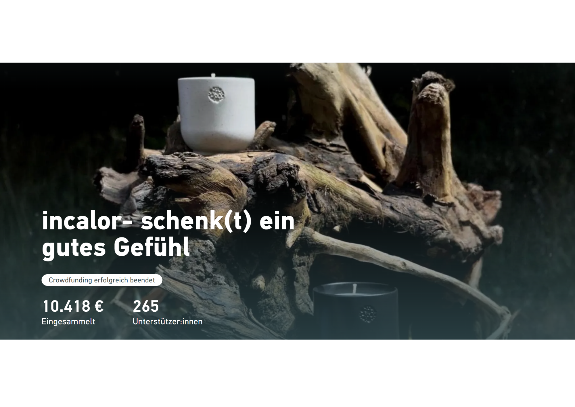 Gezeigt wird ein Screenshot mit den Ergebnissen der Crowdfundingkampagne. Nahaufnahme zweier Kerzen in minimalistischen Gefäßen, eine in Weiß und eine in Schwarz, platziert auf einem großen Stück naturbelassenem Treibholz. Darüber liegt Text: „incalor – schenk(t) ein gutes Gefühl“. Darunter steht „Crowdfunding erfolgreich beendet“, gefolgt von den Angaben „10.418 € eingesammelt“ und „265 Unterstützer:innen“.