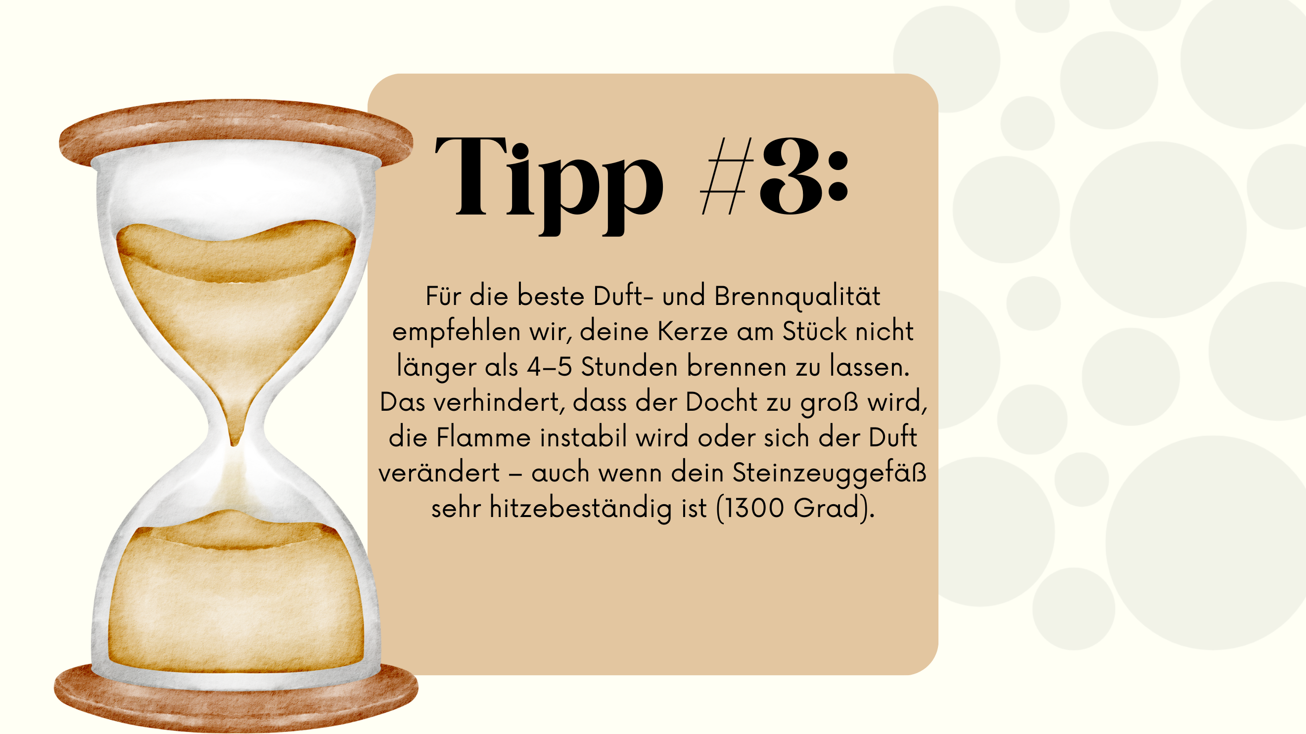 Die folgende Abbildung zeigt eine Illustration einer Sanduhr neben einem beige-farbenen Feld. Im Feld steht der Text „Tipp #3: Für die beste Duft- und Brennqualität empfehlen wir, deine Kerze am Stück nicht länger als 4–5 Stunden brennen zu lassen. Das verhindert, dass der Docht zu groß wird, die Flamme instabil wird oder sich der Duft verändert – auch wenn dein Steinzeuggefäß sehr hitzebeständig ist (1300 Grad).“ Im Hintergrund sind helle, gepunktete Kreise zu sehen.