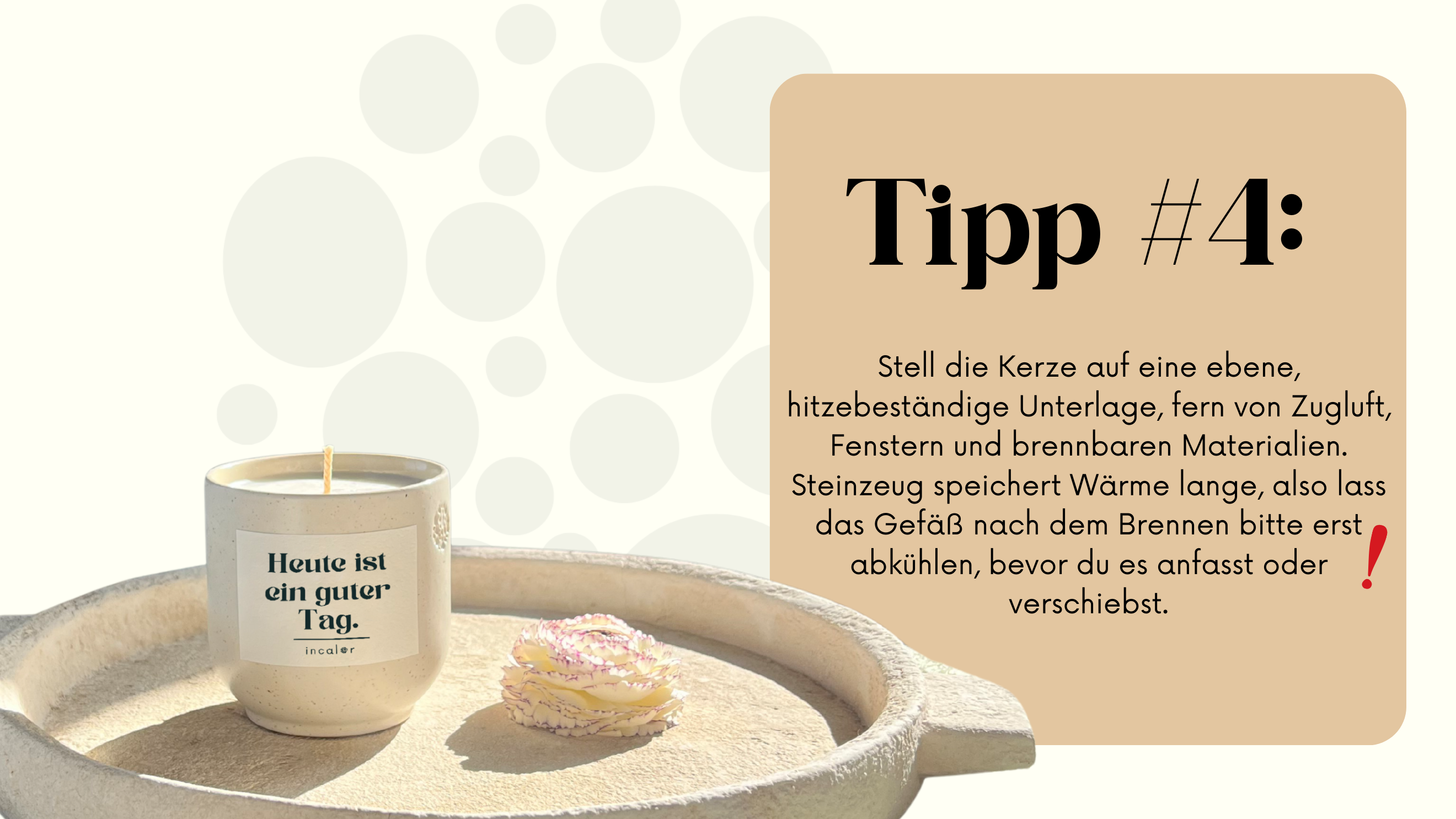 Die Kerze steht in einem kleinen, weißen Steinzeuggefäß, auf dem in schwarzen Buchstaben "Heute ist ein guter Tag." und "incaler." steht. Neben der Kerze liegt eine kleine, rosafarbene Blüte. Daneben befindet sich ein beiges Feld mit dem Text „Tipp #4: Stell die Kerze auf eine ebene, hitzebeständige Unterlage, fern von Zugluft, Fenstern und brennbaren Materialien. Steinzeug speichert Wärme lange, also lass das Gefäß nach dem Brennen bitte abkühlen, bevor du es verschiebst."