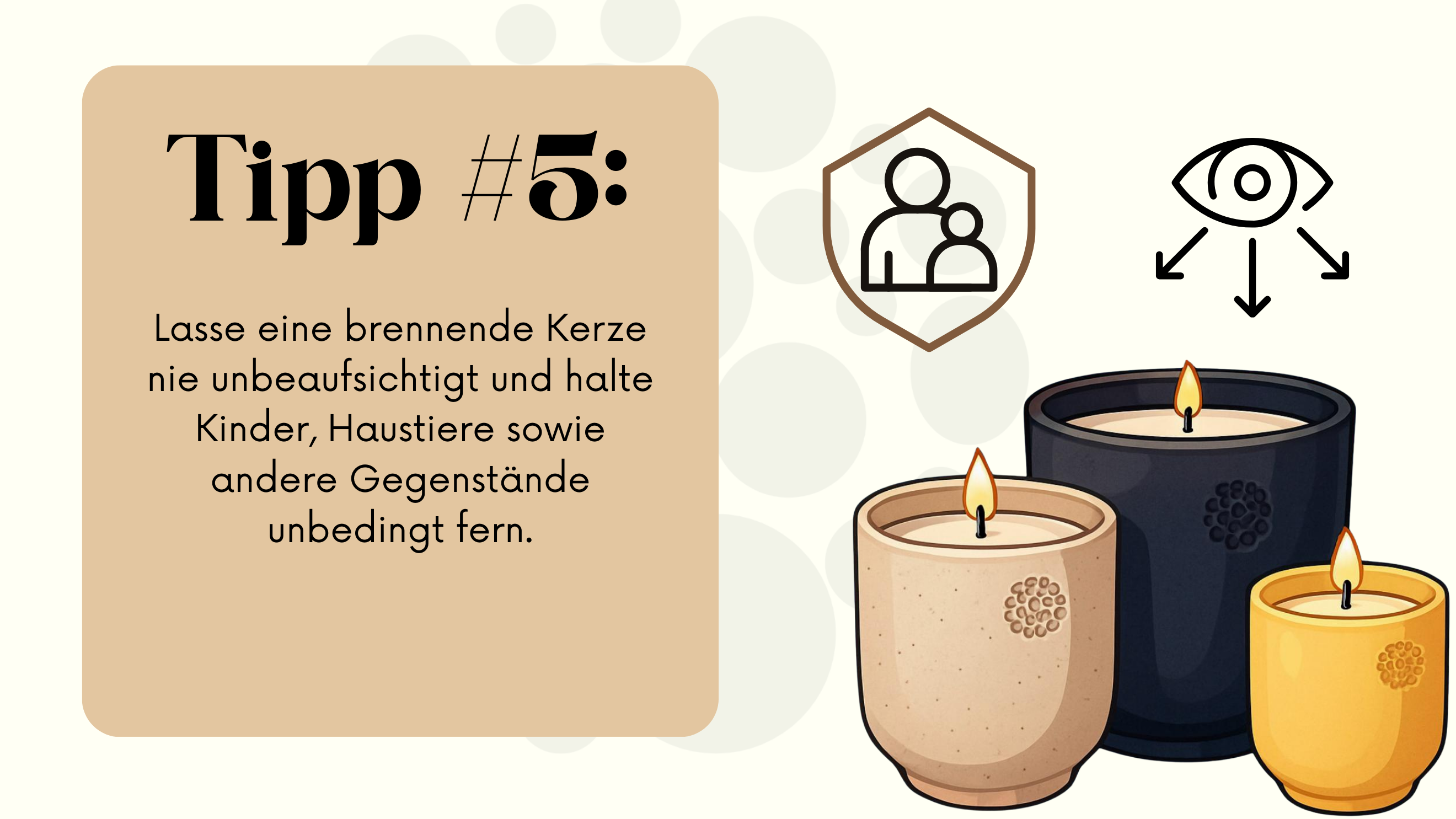 Die Abbildung zeigt drei brennende Kerzen in Keramikgefäßen. Die Gefäße sind in den Farben Beige, Dunkelblau und Gelb gehalten. Die Abbildung zeigt außerdem Symbole, die eine schützende Familie sowie ein Auge mit drei Pfeilen darstellen. Links im Bild befindet sich ein beigefarbenes Feld mit dem Text „Tipp #5: Lasse eine brennende Kerze nie unbeaufsichtigt und halte Kinder, Haustiere sowie andere Gegenstände unbedingt fern.“ Im Hintergrund sind große, helle, gepunktete Kreise zu sehen.