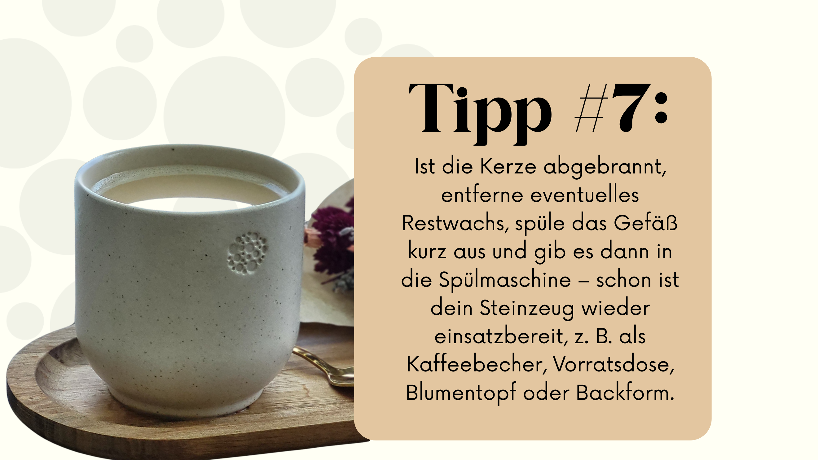 Man sieht einen cremefarbenen Becher aus Steinzeug auf einem Holztablett, in dem Kaffee mit Milch ist. Daneben liegt ein kleiner Löffel und ein Strauß getrockneter Blumen. Auf der rechten Seite befindet sich ein beiges Feld mit dem Text „Tipp #7: Ist die Kerze abgebrannt, entferne eventuelles Restwachs, spüle das Gefäß kurz aus und gib es dann in die Spülmaschine – schon ist dein Steinzeug wieder einsatzbereit, z. B. als Kaffeebecher, Vorratsdose, Blumentopf oder Backform."