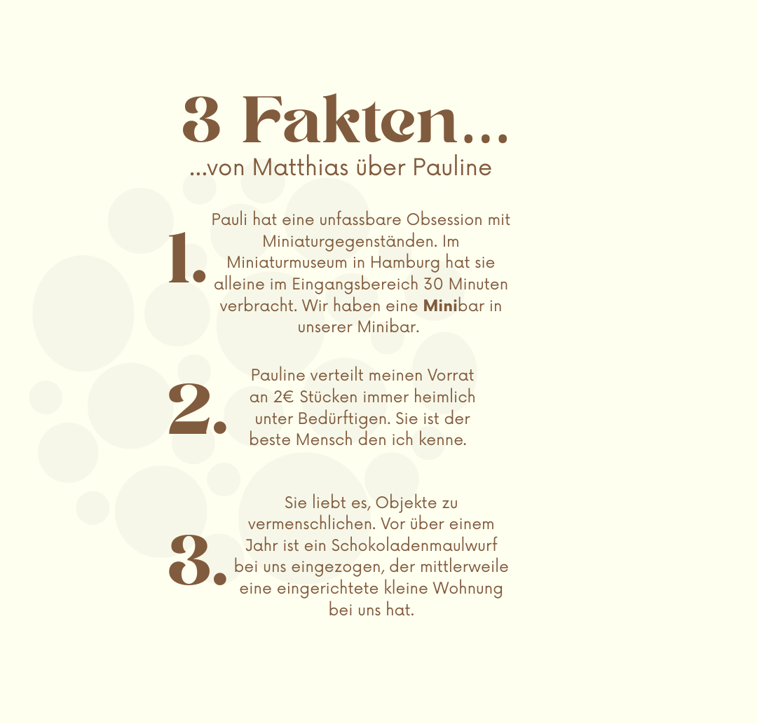 Fakt 1: Pauli hat eine unfassbare Obsession mit Miniaturgegenständen. Im Miniaturmuseum in Hamburg hat sie alleine im Eingangsbereich 30 Minuten verbracht. Wir haben eine Minibar in unserer Minibar.
Fakt 2: Pauline verteilt meinen Vorrat an 2€ Stücken immer heimlich unter Bedürftigen. Sie ist der beste Mensch den ich kenne.
Fakt 3: Sie liebt es, Objekte zu vermenschlichen. Vor über einem Jahr ist ein Schokoladenmaulwurf bei uns eingezogen, der mittlerweile eine eingerichtete kleine Wohnung bei uns hat. 